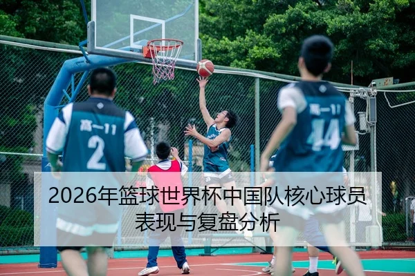 2026年篮球世界杯中国队核心球员表现与复盘分析