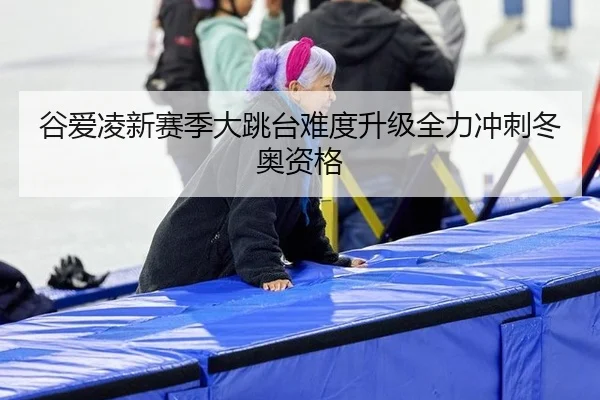 谷爱凌新赛季大跳台难度升级全力冲刺冬奥资格