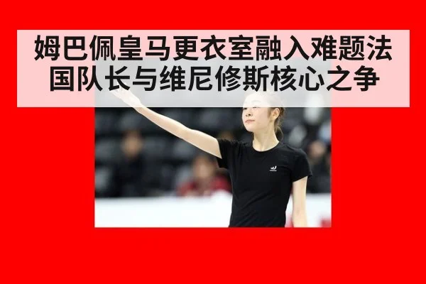 姆巴佩皇马更衣室融入难题法国队长与维尼修斯核心之争