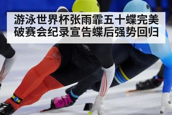 游泳世界杯张雨霏五十蝶完美破赛会纪录宣告蝶后强势回归